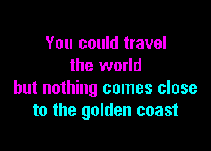 You could travel
the world

but nothing comes close
to the golden coast