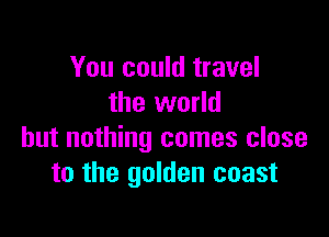 You could travel
the world

but nothing comes close
to the golden coast