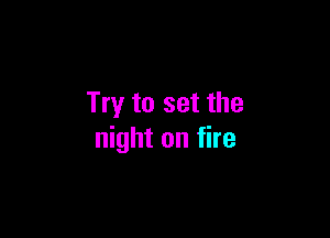 Try to set the

night on fire