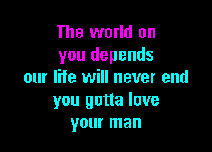 The world on
you depends

our life will never end
you gotta love
your man