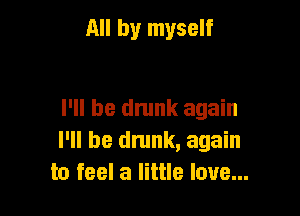 All by myself

I'll be dmnk again
I'll be dnmk, again
to feel a little love...