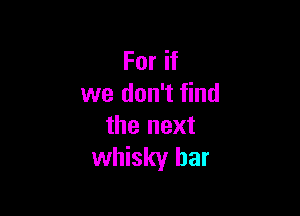 For if
we don't find

the next
whisky bar