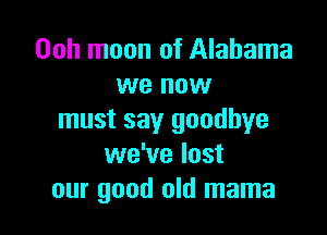 Ooh moon of Alabama
we now

must say goodbye
we've lost
our good old mama