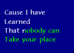 Cause I have
Learned

Thatnobodycan
Take your place