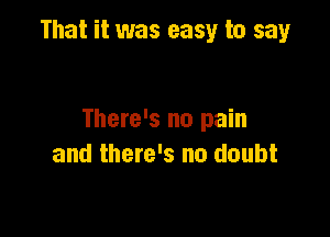 That it was easy to say

There's no pain
and there's no doubt