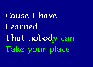 Cause I have
Learned

Thatnobodycan
Take your place