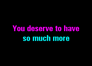 You deserve to have

so much more