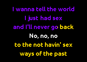 I wanna tell the world
I just had sex
and I'll never go back

No, no, no
to the not havin' sex
ways of the past