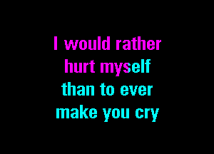 I would rather
hurt myself

than to ever
make you cry