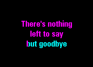 There's nothing

left to say
but goodbye