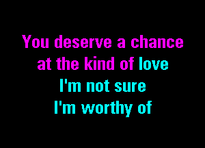 You deserve a chance
at the kind of love

I'm not sure
I'm worthy of