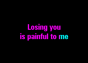 Losing you

is painful to me