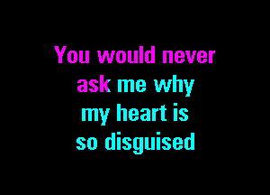 You would never
ask me why

my heart is
so disguised