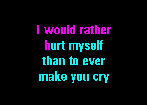 I would rather
hurt myself

than to ever
make you cry