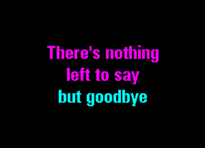 There's nothing

left to say
but goodbye