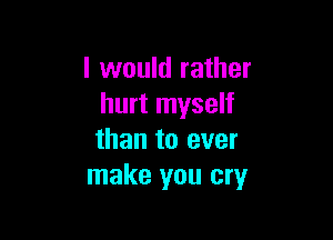 I would rather
hurt myself

than to ever
make you cry