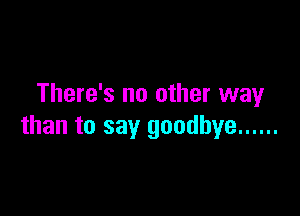 There's no other way

than to say goodbye ......