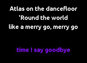 Atlas on the dancefloor
'Round the world
like a merry go, merry 90

time I say goodbye