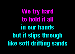 We try hard
to hold it all

in our hands
but it slips through
like soft drifting sands