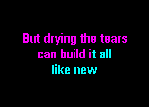 But drying the tears

can build it all
like new