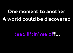 One moment to another
A world could be discovered

Keep liftin' me off...