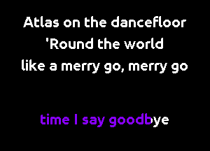 Atlas on the dancefloor
'Round the world
like a merry go, merry go

time I say goodbye