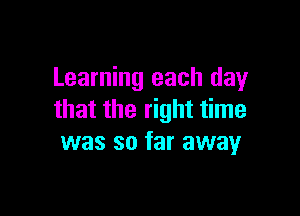 Learning each day

that the right time
was so far away