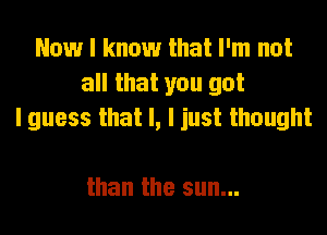 Now I know that I'm not
all that you got
I guess that l, I just thought

than the sun...