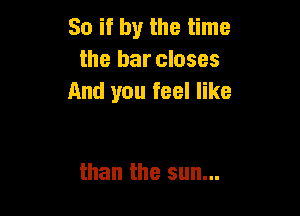 Soifbythethne
the bar closes
And you feel like

than the sun...