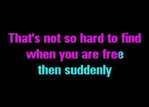 That's not so hard to find

when you are free
then suddenly