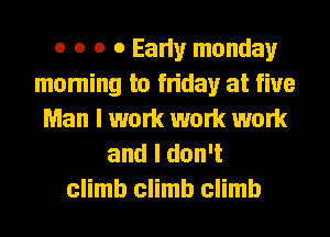o o o 0 Early monday
moming to friday at five
Man I work work work

and I don't
climb climb climb