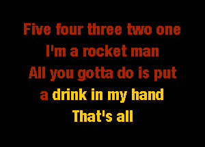 Five four three two one
I'm a rocket man

All you goth do is put
a dn'nk in my hand

That's all I