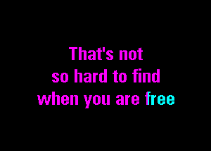 That's not

so hard to find
when you are free