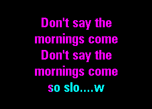 Don't say the
mornings come

Don't say the
mornings come
so slo....w