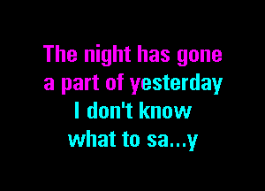The night has gone
a part of yesterday

I don't know
what to sa...y