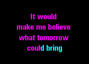 It would
make me believe

what tomorrow
could bring