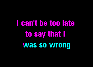 I can't be too late

to say that l
was so wrong