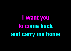 I want you

to come back
and carry me home