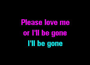 Please love me

or I'll be gone
I'll be gone