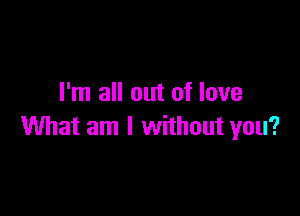 I'm all out of love

What am I without you?