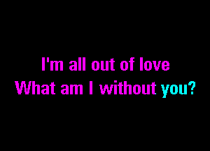 I'm all out of love

What am I without you?