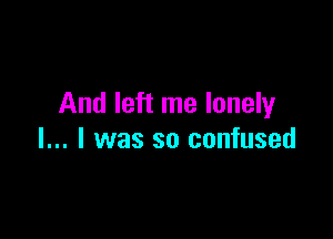 And left me lonely

I... I was so confused