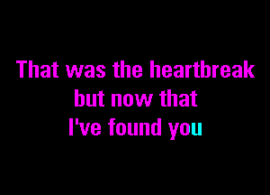 That was the heartbreak

but now that
I've found you