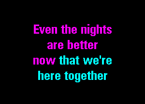 Even the nights
are better

now that we're
here together