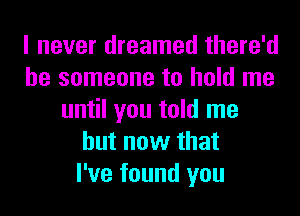 I never dreamed there'd
be someone to hold me
until you told me
but now that
I've found you