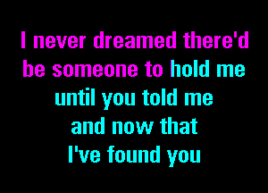 I never dreamed there'd
be someone to hold me
until you told me
and now that
I've found you