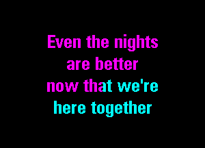 Even the nights
are better

now that we're
here together
