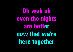 0h woh oh
even the nights

are better
now that we're
here together