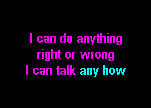 I can do anything

right or wrong
I can talk any how
