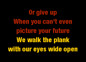 0r give up
When you can't even
picture your future
We walk the plank
with our eyes wide open